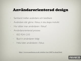 Användarorienterad design 
• Samband mellan avsändare och besökare 
• Avsändare står gärna i fokus, ni ska skapa motvikt 
• Hur sätter man användaren i fokus? 
• Användarorienterad process 
• ISO 9241-210 
• Bjud in användaren tidigt 
• Hela tiden användaren i fokus 
http://www.userfocus.co.uk/articles/iso-13407-is-dead.html 
 