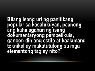 Bilang isang uri ng panitikang
popular sa kasalukuyan, paanong
ang kahalagahan ng isang
dokumentaryong pampelikula,
ganoon din ang estilo at kaalamang
teknikal ay makatutulong sa mga
elementong taglay nito?
 