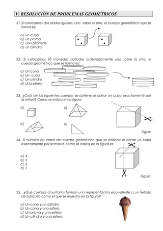 V. RESOLUCIÓN DE PROBLEMAS GEOMETRICOS
21.Si colocamos dos dados iguales, uno sobre el otro, el cuerpo geométrico que se
forma es:
a) un cubo
b) un prisma ● ●
c) una pirámide ● ●
d) un cilindro
22. Si colocamos 10 monedas apiladas ordenadamente una sobre la otra, el
cuerpo geométrico que se forma es:
a) Un cono
b) Un cubo
c) Un cilindro
d) Una esfera
23. ¿Cuál de los siguientes cuerpos se obtiene al cortar un cubo exactamente por
la mitad? Como se indica en la figura
a) c)
b) d)
Figura
24. El número de caras del cuerpo geométrico que se obtiene al cortar un cubo
exactamente por la mitad, como se indica en la figura es:
a) 4
b) 5
c) 6
d) 7
Figura
25. ¿Qué cuerpos al juntarlos forman una representación equivalente a un helado
de barquillo como el que se muestra en la figura?
a) Un cono y un cilindro
b) Un cono y una esfera
c) Un prisma y una esfera
d) Un cilindro y una esfera
 