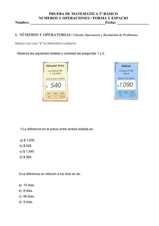 PRUEBA DE MATEMATICA 3° BÁSICO
NUMEROS Y OPERACIONES / FORMA Y ESPACIO
Nombre: ________________________________________Fecha: _________________
I. NÚMEROS Y OPERATORIAS: Cálculo, Operatoria y Resolución de Problemas
Marca con una “X” la alternativa correcta
Observa las siguientes boletas y contesta las preguntas 1 y 2 .
1-La diferencia en el precio entre ambas boletas es:
a) $ 1.630
b) $ 550
c) $ 1.540
d) $ 560
2-La diferencia en relación a los días es de:
a) 10 días.
b) 8 días.
c) 48 días.
d) 9 días.
 