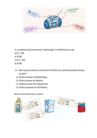 9- La diferencia del precio entre Electrohogar y El Electrónico es de:
a) $ 1. 495
b) $ 585
c) $ 41. 495
d) $ 595
10- Mario quiere comprar la radio tiene $ 20.350 ¿En qué tienda podría comprar
la radio?
a) Podría comprar en Electrohogar.
b) Podría comprar en Electrón.
c) Podría comprar en El Electrónico.
d) Podría comparar en Full Electric.
Observa las ilustraciones y contesta.
 