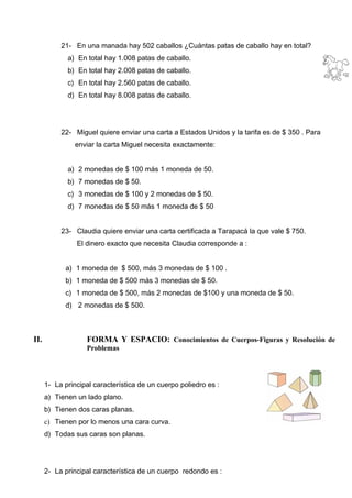 21- En una manada hay 502 caballos ¿Cuántas patas de caballo hay en total?
a) En total hay 1.008 patas de caballo.
b) En total hay 2.008 patas de caballo.
c) En total hay 2.560 patas de caballo.
d) En total hay 8.008 patas de caballo.
22- Miguel quiere enviar una carta a Estados Unidos y la tarifa es de $ 350 . Para
enviar la carta Miguel necesita exactamente:
a) 2 monedas de $ 100 más 1 moneda de 50.
b) 7 monedas de $ 50.
c) 3 monedas de $ 100 y 2 monedas de $ 50.
d) 7 monedas de $ 50 más 1 moneda de $ 50
23- Claudia quiere enviar una carta certificada a Tarapacá la que vale $ 750.
El dinero exacto que necesita Claudia corresponde a :
a) 1 moneda de $ 500, más 3 monedas de $ 100 .
b) 1 moneda de $ 500 más 3 monedas de $ 50.
c) 1 moneda de $ 500, más 2 monedas de $100 y una moneda de $ 50.
d) 2 monedas de $ 500.
II. FORMA Y ESPACIO: Conocimientos de Cuerpos-Figuras y Resolución de
Problemas
1- La principal característica de un cuerpo poliedro es :
a) Tienen un lado plano.
b) Tienen dos caras planas.
c) Tienen por lo menos una cara curva.
d) Todas sus caras son planas.
2- La principal característica de un cuerpo redondo es :
 