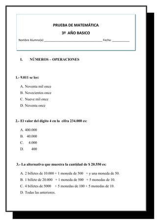 I. NÚMEROS – OPERACIONES
1.- 9.011 se lee:
A. Noventa mil once
B. Novecientos once
C. Nueve mil once
D. Noventa once
2.- El valor del dígito 4 en la cifra 234.000 es:
A. 400.000
B. 40.000
C. 4.000
D. 400
3.- La alternativa que muestra la cantidad de $ 20.550 es:
A. 2 billetes de 10.000 + 1 moneda de 500 + y una moneda de 50.
B. 1 billete de 20.000 + 1 moneda de 500 + 5 monedas de 10.
C. 4 billetes de 5000 + 5 monedas de 100 + 5 monedas de 10.
D. Todas las anteriores.
PRUEBA DE MATEMÁTICA
3º AÑO BASICO
Nombre Alumno(a) _____________________________________ Fecha: ___________
 