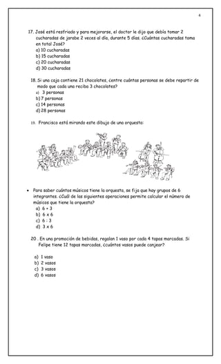 4



17. José está resfriado y para mejorarse, el doctor le dijo que debía tomar 2
    cucharadas de jarabe 2 veces al día, durante 5 días. ¿Cuántas cucharadas toma
    en total José?
    a) 10 cucharadas
    b) 15 cucharadas
    c) 20 cucharadas
    d) 30 cucharadas

    18. Si una caja contiene 21 chocolates, ¿entre cuántas personas se debe repartir de
        modo que cada una reciba 3 chocolates?
       a) 3 personas
       b) 7 personas
       c) 14 personas
       d) 28 personas

    19. Francisco está mirando este dibujo de una orquesta:




•    Para saber cuántos músicos tiene la orquesta, se fija que hay grupos de 6
     integrantes. ¿Cuál de las siguientes operaciones permite calcular el número de
     músicos que tiene la orquesta?
       a) 6 + 3
       b) 6 x 6
       c) 6 : 3
       d) 3 x 6

    20 . En una promoción de bebidas, regalan 1 vaso por cada 4 tapas marcadas. Si
        Felipe tiene 12 tapas marcadas, ¿cuántos vasos puede canjear?

     a)   1 vaso
     b)   2 vasos
     c)   3 vasos
     d)   6 vasos
 