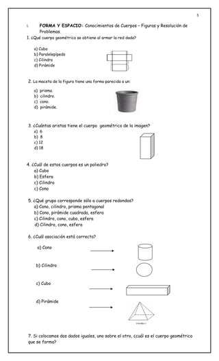 5

I.        FORMA Y ESPACIO: Conocimientos de Cuerpos – Figuras y Resolución de
          Problemas.
1. ¿Qué cuerpo geométrico se obtiene al armar la red dada?

     a) Cubo
     b) Paralelepípedo
     c) Cilindro
     d) Pirámide



 2. La maceta de la figura tiene una forma parecida a un:

     a)   prisma.
     b)   cilindro.
     c)   cono.
     d)   pirámide.



 3. ¿Cuántas aristas tiene el cuerpo geométrico de la imagen?
     a) 6
     b) 8
     c) 12
     d) 18



4. ¿Cuál de estos cuerpos es un poliedro?
    a) Cubo
    b) Esfera
    c) Cilindro
    c) Cono

 5. ¿Qué grupo corresponde sólo a cuerpos redondos?
    a) Cono, cilindro, prisma pentagonal
    b) Cono, pirámide cuadrada, esfera
    c) Cilindro, cono, cubo, esfera
     d) Cilindro, cono, esfera

 6. ¿Cuál asociación está correcta?

      a) Cono



      b) Cilindro



      c) Cubo



      d) Pirámide




 7. Si colocamos dos dados iguales, uno sobre el otro, ¿cuál es el cuerpo geométrico
 que se forma?
 