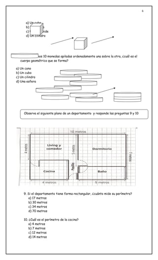 6



       a) Un cubo
       b) Un prisma
       c) Una pirámide
       d) Un cilindro




   8. Si colocamos 10 monedas apiladas ordenadamente una sobre la otra, ¿cuál es el
   cuerpo geométrico que se forma?

a) Un cono
b) Un cubo
c) Un cilindro
d) Una esfera




     Observa el siguiente plano de un departamento y responde las preguntas 9 y 10




     9. Si el departamento tiene forma rectangular, ¿cuánto mide su perímetro?
        a) 17 metros
        b) 30 metros
        c) 34 metros
        d) 70 metros

     10. ¿Cuál es el perímetro de la cocina?
         a) 4 metros
         b) 7 metros
         c) 12 metros
         d) 14 metros
 