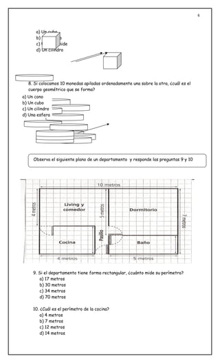 6
8. Si colocamos 10 monedas apiladas ordenadamente una sobre la otra, ¿cuál es el
cuerpo geométrico que se forma?
9. Si el departamento tiene forma rectangular, ¿cuánto mide su perímetro?
a) 17 metros
b) 30 metros
c) 34 metros
d) 70 metros
10. ¿Cuál es el perímetro de la cocina?
a) 4 metros
b) 7 metros
c) 12 metros
d) 14 metros
a) Un cubo
b) Un prisma
c) Una pirámide
d) Un cilindro
Observa el siguiente plano de un departamento y responde las preguntas 9 y 10
a) Un cono
b) Un cubo
c) Un cilindro
d) Una esfera
 