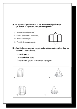 11. La siguiente figura muestra la red de un cuerpo geométrico.
¿A cuál de los siguientes cuerpos corresponde?
A. Pirámide de base triangular
B. Prisma recto de base rectangular
C. Prisma base triangular
D. Pirámide de base pentagonal
12. ¿Cuál de los cuerpos que aparecen dibujados a continuación, tiene las
siguientes características:
- tiene 8 vértices
- en total tiene 6 caras
- tiene 4 caras iguales en forma de rectángulo
A. B.
C. D.
 
