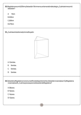 32.Magdalenarecorrió255kmySebastián15kmmenos,enlamaratóndelcolegio.¿Cuántoskmrecorrió
Sebastián?
A 15km
B.240km
C.260km
D.270km
33.¿Cuántasaristastieneelprismadibujado:
A.12aristas.
B. 9aristas.
C. 6aristas.
D. 5aristas.
34.SebastiányMagdalenavivenenunedificiodedepartamentos.Sebastiánviveenelpiso12yMagdalena
viveenelpiso26.¿CuántospisosseparanaSebastiándeMagdalena?
A.38pisos.
B.15pisos.
C.14pisos.
D.13pisos.
12
 