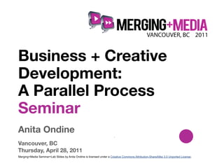 !



Business + Creative
Development:
A Parallel Process
Seminar
Anita Ondine
                                                                       .

Vancouver, BC
Thursday, April 28, 2011
Merging+Media Seminar+Lab Slides by Anita Ondine is licensed under a Creative Commons Attribution-ShareAlike 3.0 Unported License.
 