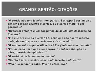 GRANDE SERTÃO: CITAÇÕES

 "O ser tão não tem janelas nem por tas. E a regra é assim: ou o
  senhor bendito governa o ser tão, ou o ser tão maldito vos
  governa...―
 "Qualquer amor já é um pouquinho de saúde, um descanso na
  loucura.―
 "E o que era que eu queria? Ah, acho que não queria mesmo
  nada, de tanto que eu queria era – ficar sendo!"
 "O senhor sabe o que o silêncio é? É a gente mesmo, demais. "
 "Enfim, cada um o que quer aprova, o senhor sabe: pão ou
  pães, questão de opiniães..."
 "O ser tão é do tamanho do mundo―
 "Ser tão é isto, o senhor sabe: tudo incer to, tudo cer to―
 “ Viver...o senhor já sabe: Viver é etecétera."
 
