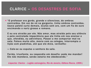 CLARICE – OS DESASTRES DE SOFIA

 ―O professor era gordo, grande e silencioso, de ombros
  contraídos. Em vez de nó na garganta, tinha ombros contraídos.
  Usava paletó curto demais, óculos sem aro, com um fio de ouro
  encimando o nariz grosso e romano.

 E eu era atraída por ele. Não amor, mas atraída pelo seu silêncio
 e pela controlada impaciência que ele tinha em nos ensinar e
 que, ofendida, eu adivinhara. Passei a me comportar mal na
 sala. Falava muito alto, mexia com os colegas, interrompia a
 lição com piadinhas, até que ele dizia, vermelho:

 — Cale-se ou expulso a senhora da sala.

 Ferida, triunfante, eu respondia em desafio: pode me mandar!
 Ele não mandava, senão estaria me obedecendo. ‖

  Lispector, Clarice – Legião estrangeira, Rio de Janeiro, Editora Rocco, 1999.)
 