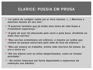 CLARICE: POESIA EM PROSA

 “Lá (pátio do colégio) cabia um ar livre imenso. (...) Meninos e
  meninas faziam ali seu mel .”
 “É possível também que já então meu tema de vida fosse a
  irrealizável esperança.”
 “A gota de suor foi descendo pelo nariz e pela boca, dividindo ao
  meio meu sorriso.”
 “Meu sorriso cristalizara em silêncio, e mesmo os ruídos que
  vinham do parque escorriam pelo lado de fora do silêncio.”
 “Meu pai estava no trabalho, minha mãe morrera há meses. Eu
  era o único eu.”
 “Ele me olhava com os olhos despenteados, como se tivesse
  acordado.”
 “ Na minha impureza em havia depositado a esperança de
  redenção nos adultos.”
 