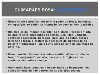 GUIMARÃES ROSA: FAMIGERADO

 Nesse conto é possível observar o poder da força, Damásio,
  em oposição ao poder da instrução, do conhecimento médico.

 Um médico do interior (narrador da história) recebe a visita
  de quatro cavaleiros rudes do sertão. Seu líder, Damásio,
  conhecido assassino da região, quer que o doutor, pessoa
  letrada do lugar, o esclareça a respeito do significado da
  palavra ―famigerado‖, pois ouviu esta palavra de um moço do
  governo.

 Caso o médico tivesse revelado o sentido dicionarizado do
  termo ―famigerado‖, estaria, por certo, infligindo uma
  sentença de morte ao moço.

 Guimarães Rosa tematiza a importância da linguagem. Seu
  conhecimento ou não determina as posições sociais.
 
