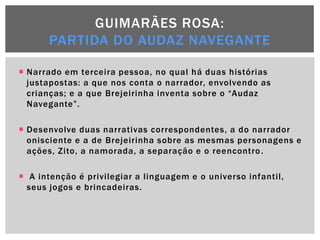 GUIMARÃES ROSA:
      PARTIDA DO AUDAZ NAVEGANTE

 Narrado em terceira pessoa, no qual há duas histórias
  justapostas: a que nos conta o narrador, envolvendo as
  crianças; e a que Brejeirinha inventa sobre o ―Audaz
  Navegante‖.

 Desenvolve duas narrativas correspondentes, a do narrador
  onisciente e a de Brejeirinha sobre as mesmas personagens e
  ações, Zito, a namorada, a separação e o reencontro .

 A intenção é privilegiar a linguagem e o universo infantil,
  seus jogos e brincadeiras.
 