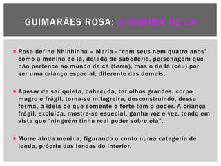GUIMARÃES ROSA: A MENINA DE LÁ

 Rosa define Nhinhinha – Maria - ―com seus nem quatro anos‖
  como a menina de lá, dotada de sabedoria, personagem que
  não pertence ao mundo de cá (terra), mas o de lá (céu) por
  ser uma criança especial, diferente das demais.

 Apesar de ser quieta, cabeçuda, ter olhos grandes, corpo
  magro e frágil, torna-se milagreira, desconstruindo, dessa
  forma, a ideia de que somente o forte tem o poder. A criança
  frágil, excluída, mostra -se especial, ganha voz e vez, tendo em
  vista que ―ninguém tinha real poder sobre ela‖.

 Morre ainda menina, figurando o conto numa categoria de
  lenda, própria das lendas do interior.
 
