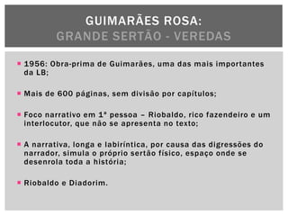 GUIMARÃES ROSA:
          GRANDE SERTÃO - VEREDAS

 1956: Obra-prima de Guimarães, uma das mais importantes
  da LB;

 Mais de 600 páginas, sem divisão por capítulos;

 Foco narrativo em 1ª pessoa – Riobaldo, rico fazendeiro e um
  interlocutor, que não se apresenta no texto;

 A narrativa, longa e labiríntica, por causa das digressões do
  narrador, simula o próprio sertão físico, espaço onde se
  desenrola toda a história;

 Riobaldo e Diadorim.
 