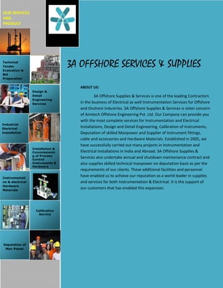 OUR SERVICES
AND
PRODUCT




Technical
Tender
Evaluation &
                                   3A OFFSHORE SERVICES & SUPPLIES
Bid
Preparation


                                      ABOUT US:
                  Design &
                  Detail                      3A Offshore Supplies & Services is one of the leading Contractors
                  Engineering
                  Services            in the business of Electrical as well Instrumentation Services for Offshore
                                      and Onshore Industries. 3A Offshore Supplies & Services is sister concern
                                      of Anntech Offshore Engineering Pvt. Ltd. Our Company can provide you
                                      with the most complete services for Instrumentation and Electrical
Industrial
Electrical
                                      Installations, Design and Detail Engineering, Calibration of Instruments,
Installation                          Deputation of skilled Manpower and Supplier of Instrument fittings,
                                      cable and accessories and Hardware Materials. Established in 2005, we
                                      have successfully carried out many projects in Instrumentation and
                  Installation &
                  Commissionin        Electrical Installations in India and Abroad. 3A Offshore Supplies &
                  g of Process
                  Control
                                      Services also undertake annual and shutdown maintenance contract and
                  Instruments &       also supplies skilled technical manpower on deputation basis as per the
                  Hardware
                                      requirements of our clients. These additional facilities and personnel
Instrumentati
                                      have enabled us to achieve our reputation as a world leader in supplies
on & electrical                       and services for both Instrumentation & Electrical. It is the support of
Hardware
Materials
                                      our customers that has enabled this expansion.




                    Calibration
                     Service




Deputation of
 Man Power
 