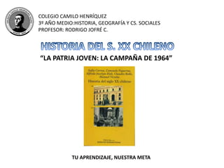 COLEGIO CAMILO HENRÍQUEZ
3º AÑO MEDIO:HISTORIA, GEOGRAFÍA Y CS. SOCIALES
PROFESOR: RODRIGO JOFRÉ C.
“LA PATRIA JOVEN: LA CAMPAÑA DE 1964”
TU APRENDIZAJE, NUESTRA META
 