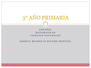 E S P A Ñ O L
M A T E M A T I C A S
C I E N C I A S N A T U R A L E S
J E S S I C A M I C H E L L E R I V E R O M O N T I E L
3° AÑO PRIMARIA
 