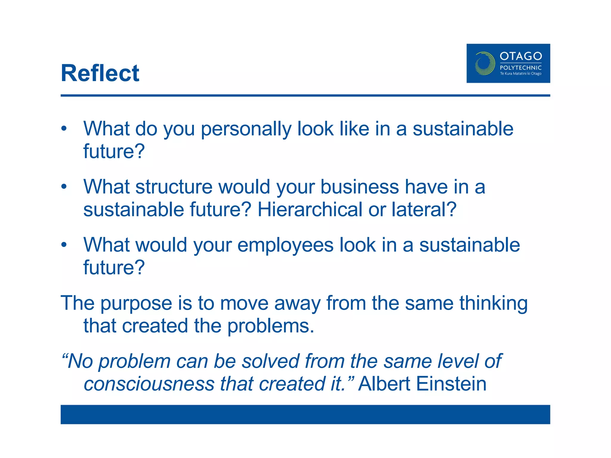 Reflect What do you personally look like in a sustainable future? What structure would your business have in a sustainable future? Hierarchical or lateral? What would your employees look in a sustainable future? The purpose is to move away from the same thinking that created the problems. “ No problem can be solved from the same level of consciousness that created it.”  Albert Einstein  