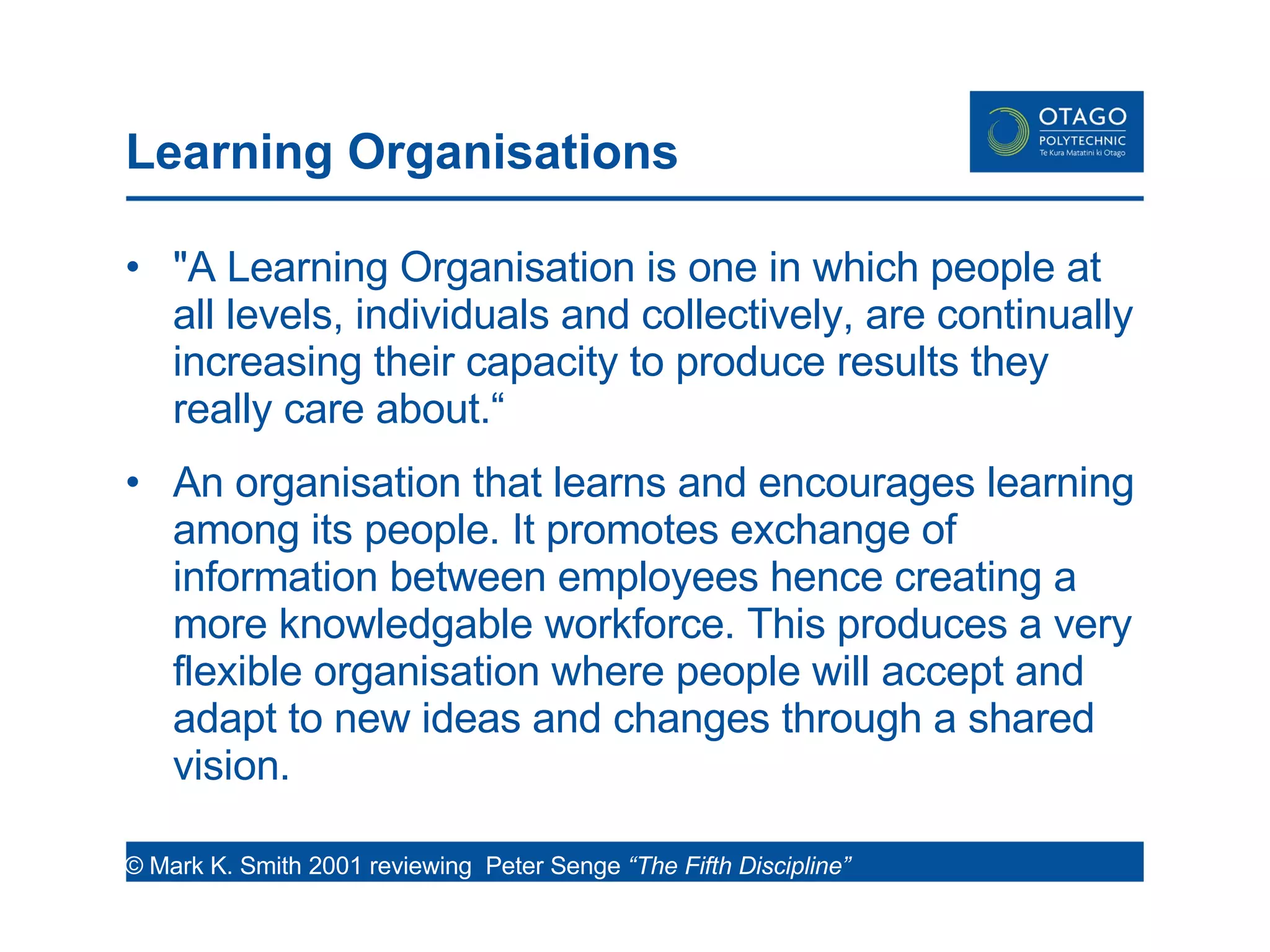 Learning Organisations  "A Learning Organisation is one in which people at all levels, individuals and collectively, are continually increasing their capacity to produce results they really care about.“ An organisation that learns and encourages learning among its people. It promotes exchange of information between employees hence creating a more knowledgable workforce. This produces a very flexible organisation where people will accept and adapt to new ideas and changes through a shared vision. © Mark K. Smith 2001 reviewing  Peter Senge  “The Fifth Discipline”  