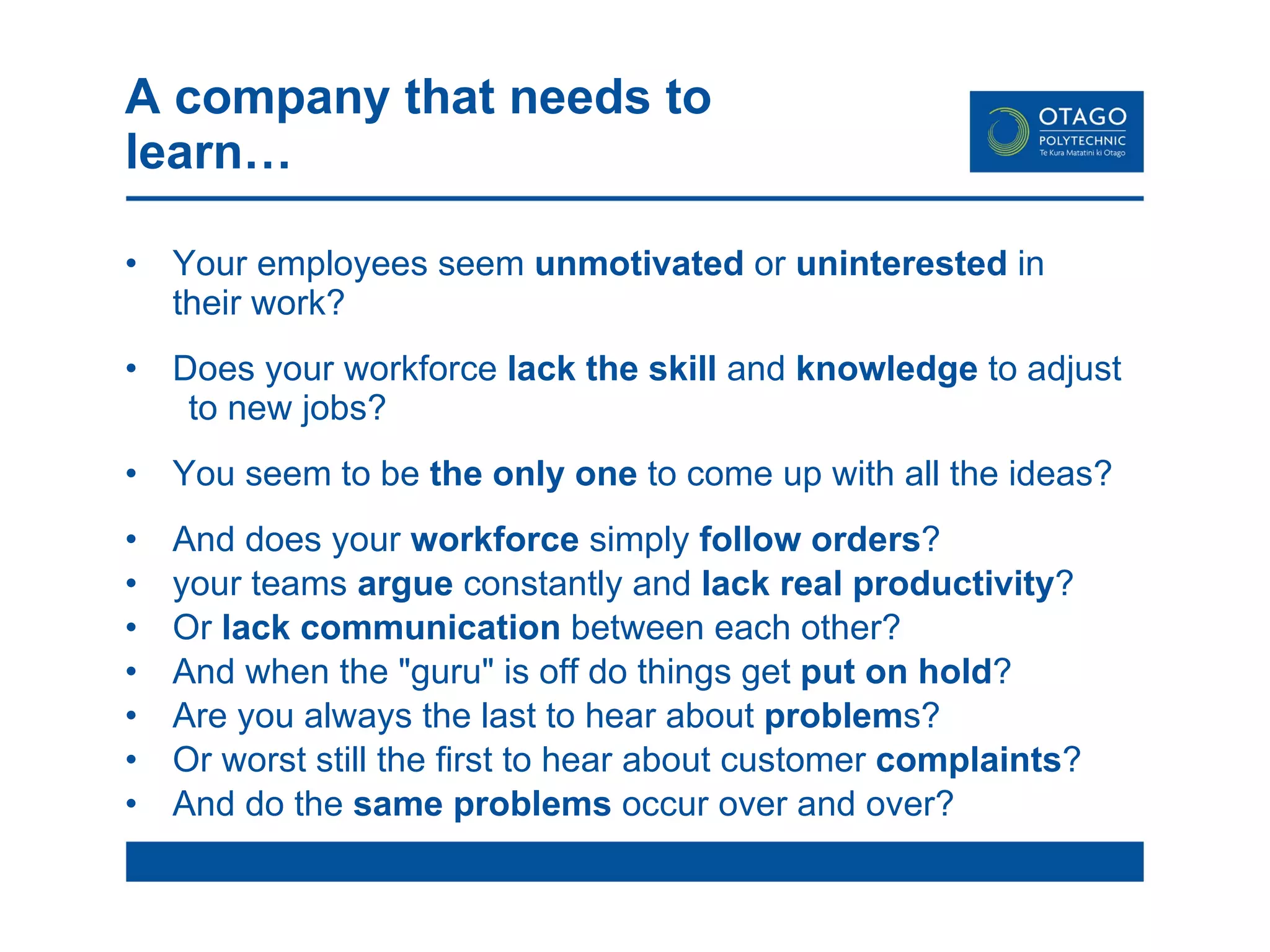 A company that needs to learn… Your employees seem  unmotivated  or  uninterested  in  their work? Does your workforce  lack the skill  and  knowledge  to adjust  to new jobs? You seem to be  the only one  to come up with all the ideas? And does your  workforce  simply  follow orders ?  your teams  argue  constantly and  lack real productivity ? Or  lack communication  between each other? And when the "guru" is off do things get  put on hold ?  Are you always the last to hear about  problem s?  Or worst still the first to hear about customer  complaints ? And do the  same problems  occur over and over?  