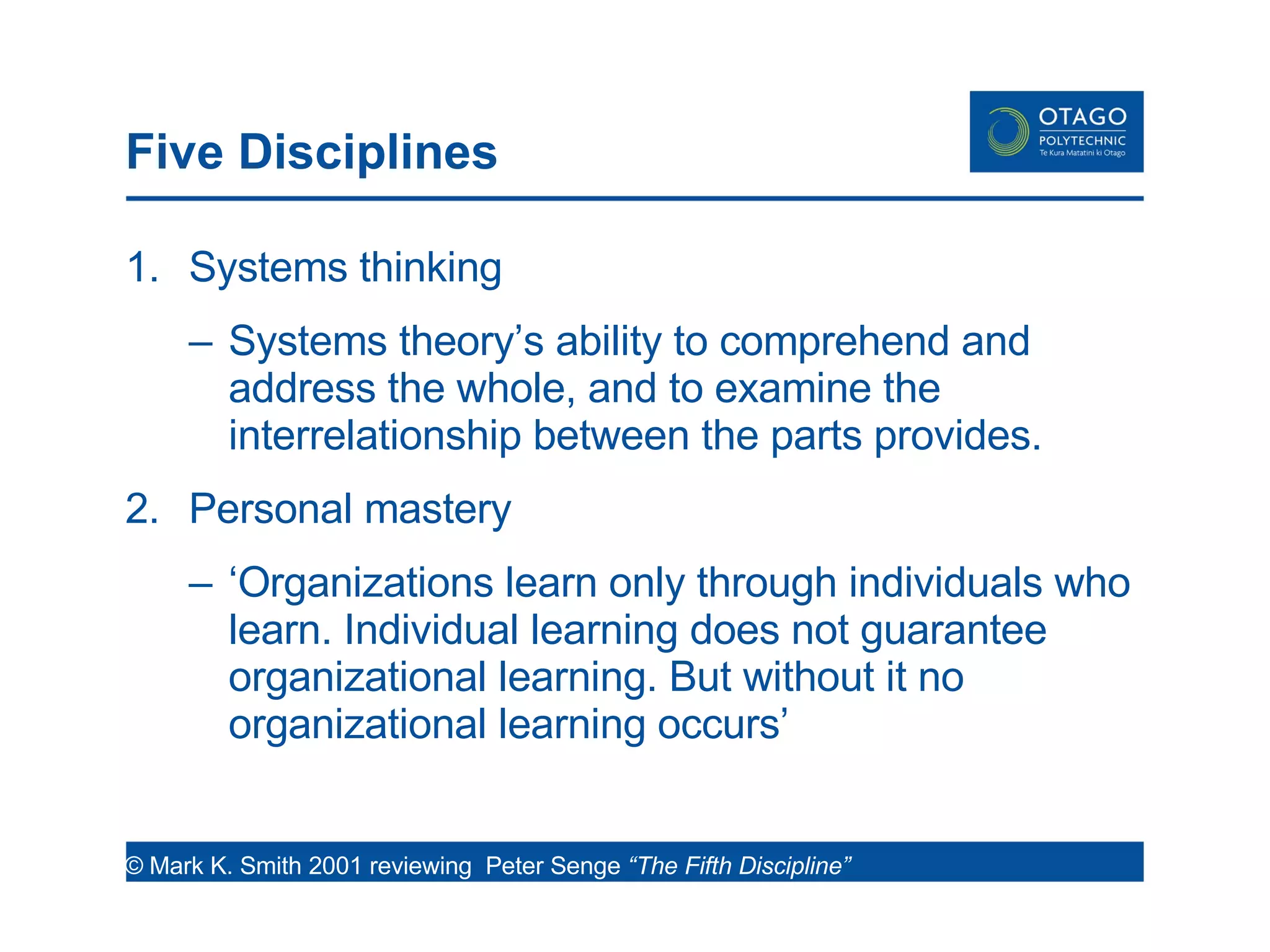 Five Disciplines Systems thinking Systems theory’s ability to comprehend and address the whole, and to examine the interrelationship between the parts provides. Personal mastery ‘ Organizations learn only through individuals who learn. Individual learning does not guarantee organizational learning. But without it no organizational learning occurs’  © Mark K. Smith 2001 reviewing  Peter Senge  “The Fifth Discipline”  