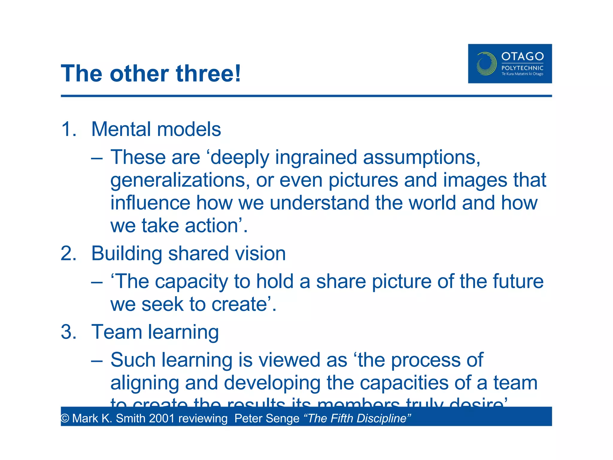 The other three! Mental models These are ‘deeply ingrained assumptions, generalizations, or even pictures and images that influence how we understand the world and how we take action’. Building shared vision ‘ The capacity to hold a share picture of the future we seek to create’. Team learning Such learning is viewed as ‘the process of aligning and developing the capacities of a team to create the results its members truly desire’.  © Mark K. Smith 2001 reviewing  Peter Senge  “The Fifth Discipline”  