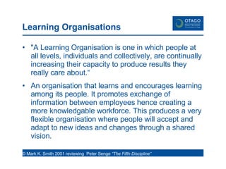 Learning Organisations  "A Learning Organisation is one in which people at all levels, individuals and collectively, are continually increasing their capacity to produce results they really care about.“ An organisation that learns and encourages learning among its people. It promotes exchange of information between employees hence creating a more knowledgable workforce. This produces a very flexible organisation where people will accept and adapt to new ideas and changes through a shared vision. © Mark K. Smith 2001 reviewing  Peter Senge  “The Fifth Discipline”  