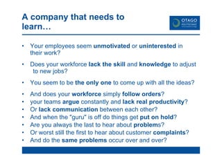 A company that needs to learn… Your employees seem  unmotivated  or  uninterested  in  their work? Does your workforce  lack the skill  and  knowledge  to adjust  to new jobs? You seem to be  the only one  to come up with all the ideas? And does your  workforce  simply  follow orders ?  your teams  argue  constantly and  lack real productivity ? Or  lack communication  between each other? And when the "guru" is off do things get  put on hold ?  Are you always the last to hear about  problem s?  Or worst still the first to hear about customer  complaints ? And do the  same problems  occur over and over?  
