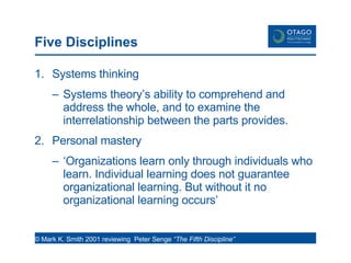 Five Disciplines Systems thinking Systems theory’s ability to comprehend and address the whole, and to examine the interrelationship between the parts provides. Personal mastery ‘ Organizations learn only through individuals who learn. Individual learning does not guarantee organizational learning. But without it no organizational learning occurs’  © Mark K. Smith 2001 reviewing  Peter Senge  “The Fifth Discipline”  