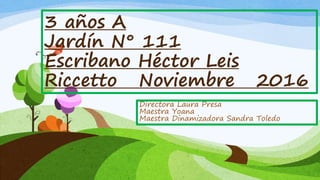 3 años A
Jardín N° 111
Escribano Héctor Leis
Riccetto Noviembre 2016
Directora Laura Presa
Maestra Yoana
Maestra Dinamizadora Sandra Toledo
 