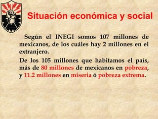Situación económica y social Según el INEGI somos 107 millones de mexicanos, de los cuáles hay 2 millones en el extranjero. De los 105 millones que habitamos el país, más de  80 millones  de mexicanos en  pobreza , y  11.2 millones  en  miseria  ó  pobreza extrema . 