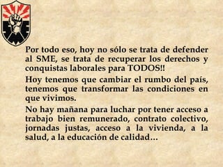 Por todo eso, hoy no sólo se trata de defender al SME, se trata de recuperar los derechos y conquistas laborales para TODOS!! Hoy tenemos que cambiar el rumbo del país, tenemos que transformar las condiciones en que vivimos. No hay mañana para luchar por tener acceso a trabajo bien remunerado, contrato colectivo, jornadas justas, acceso a la vivienda, a la salud, a la educación de calidad… 
