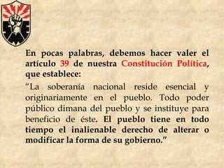 En pocas palabras, debemos hacer valer el artículo  39  de nuestra  Constitución Política , que establece: “ La soberanía nacional reside esencial y originariamente en el pueblo. Todo poder público dimana del pueblo y se instituye para beneficio de éste . El pueblo tiene en todo tiempo el inalienable derecho de alterar o modificar la forma de su gobierno.” 