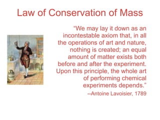 Law of Conservation of Mass
              “We may lay it down as an
          incontestable axiom that, in all
        the operations of art and nature,
             nothing is created; an equal
            amount of matter exists both
        before and after the experiment.
        Upon this principle, the whole art
                  of performing chemical
                  experiments depends.”
                   --Antoine Lavoisier, 1789
 