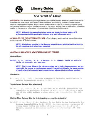APA Format–6th Edition
OVERVIEW–The American Psychological Association (APA) style is widely accepted in the social
sciences and other fields, such as education, business, and nursing. The APA citation format
requires parenthetical citations within the text rather than endnotes or footnotes. Citations in the
text provide brief information, usually the name of the author and the date of publication, to lead the
reader to the source of information in the reference list at the end of the paper.

       NOTE: Although the examples in this guide are shown in single space, APA
       style requires double spacing throughout (e.g. text, references, etc.)

APA RULES FOR THE REFERENCES PAGE – The following sections show some of the more
commonly used APA citation rules.

       NOTE: All citations must be in the Hanging Indent Format with the first line flush to
       the left margin and all other lines indented.


JOURNALS, MAGAZINES, NEWSPAPERS IN PRINT FORMAT

General Form

Author, A. A., Author, B. B., & Author, C. C. (Year). Title of article.
     Title of Journal, xx, xxx-xxx.

       NOTE: The journal title and the volume number are in italics. Issue numbers are not
       required if the journal is continuously paged. If paged individually, the issue number
       is required and is in regular type in parentheses adjacent to the volume number.

One Author

Williams, J. H. (2008). Employee engagement: Improving participation in
     safety. Professional Safety, 53(12), 40-45.

Two to Seven Authors [List all authors]

Keller, T. E., Cusick, G. R., & Courtney, M. E. (2007). Approaching the
     transition to adulthood: Distinctive profiles of adolescents aging
     out of the child welfare system. Social Services Review, 81, 453-
     484.

Eight or More Authors [List the first six authors, … and the last author]

Wolchik, S. A., West, S. G., Sandler, I. N., Tein, J.-Y., Coatsworth, D.,
     Lengua, L.,...Griffin, W. A. (2000). An experimental evaluation of
     theory-based mother and mother-child programs for children of
     divorce. Journal of Consulting and Clinical Psychology, 68, 843-
     856.

                                                   1
 