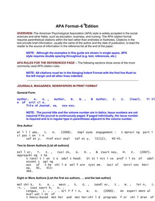 th
                                APA Format–6 Edition
OVERVIEW–The American Psychological Association (APA) style is widely accepted in the social
sciences and other fields, such as education, business, and nursing. The APA citation format
requires parenthetical citations within the text rather than endnotes or footnotes. Citations in the
text provide brief information, usually the name of the author and the date of publication, to lead the
reader to the source of information in the reference list at the end of the paper.

       NOTE: Although the examples in this guide are shown in single space, APA
       style requires double spacing throughout (e.g. text, references, etc.)

APA RULES FOR THE REFERENCES PAGE – The following sections show some of the more
commonly used APA citation rules.

       NOTE: All citations must be in the Hanging Indent Format with the first line flush to
       the left margin and all other lines indented.


JOURNALS, MAGAZINES, NEWSPAPERS IN PRINT FORMAT

General Form

Author,     A.    A. ,     Author,   B.             B. ,      &    Author,      C.      C.      (Year).      Ti tl
e of arti cl e.
     Ti tl e of Journal , xx,   xxx-xxx.

       NOTE: The journal title and the volume number are in italics. Issue numbers are not
       required if the journal is continuously paged. If paged individually, the issue number
       is required and is in regular type in parentheses adjacent to the volume number.

One Author

Wi l l i ams,  J.   H.   (2008).   Empl oyee engagement :   I mprovi ng                                   part i
ci pat i on i n
     saf et y.  Prof essi onal   Saf et y,   53(12),  40-45.

Two to Seven Authors [List all authors]

Kel l er,   T.   E. ,  Cusi ck,  G.   R. ,   & Court ney,   M.   E.  (2007).
Approachi ng t he
     t ransi t i on t o adul t hood:   Di st i nct i ve prof i l es of   adol
     escent s agi ng
     out   of   t he chi l d wel f are syst em.    Soci al  Servi ces Revi
     ew,   81,   453-
     484.

Eight or More Authors [List the first six authors, … and the last author]

Wol chi k,    S.    A. ,          West ,   S.   G. ,              Sandl er,       I .        N. ,   Tei n,      J.
-Y. ,    Coat swort h,           D. ,
      Lengua,    L. , . .        . Gri f f i n,   W.              A.    (2000).         An     experi ment al
      eval uat i on of
      t heory-based mot           her    and    mot her-chi l d         programs        f or    chi l dren     of
 