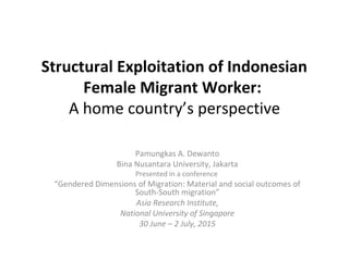 Structural Exploitation of Indonesian
Female Migrant Worker:
A home country’s perspective
Pamungkas A. Dewanto
Bina Nusantara University, Jakarta
Presented in a conference
“Gendered Dimensions of Migration: Material and social outcomes of
South-South migration”
Asia Research Institute,
National University of Singapore
30 June – 2 July, 2015
 