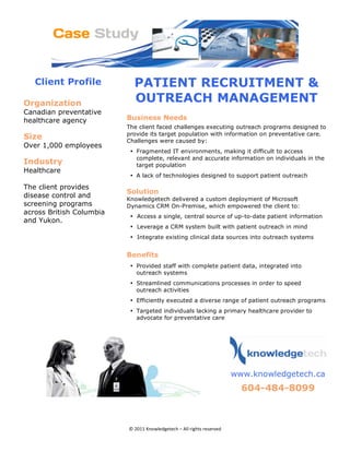 Client Profile          PATIENT RECRUITMENT &
Organization                    OUTREACH MANAGEMENT
Canadian preventative
healthcare agency             Business Needs
                              The client faced challenges executing outreach programs designed to
                              provide its target population with information on preventative care.
Size                          Challenges were caused by:
Over 1,000 employees
                               • Fragmented IT environments, making it difficult to access
                                 complete, relevant and accurate information on individuals in the
Industry                         target population
Healthcare
                               • A lack of technologies designed to support patient outreach 

The client provides
                              Solution 
disease control and           Knowledgetech delivered a custom deployment of Microsoft
screening programs            Dynamics CRM On-Premise, which empowered the client to:
across British Columbia
                               • Access a single, central source of up-to-date patient information
and Yukon.
                               • Leverage a CRM system built with patient outreach in mind
                               • Integrate existing clinical data sources into outreach systems


                              Benefits
                               • Provided staff with complete patient data, integrated into
                                 outreach systems
                               • Streamlined communications processes in order to speed
                                 outreach activities
                               • Efficiently executed a diverse range of patient outreach programs
                               • Targeted individuals lacking a primary healthcare provider to
                                 advocate for preventative care
                                                                                       




                                                                         
                                                                            www.knowledgetech.ca
                                                                              604-484-8099 
                                                               
                                                                                                      


                              © 2011 Knowledgetech – All rights reserved 
 