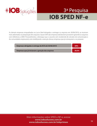 3ª Pesquisa
                                                       IOB SPED NF-e

as demais empresas enquadradas no lucro real obrigadas a entregar os arquivos em 30/06/2010, se mostram
mais adiantadas na preparação dos arquivos. quase 30% das empresas declararam já estarem gerando os arquivos
com referência a 2009. Provavelmente, o destaque que o assunto vem recebendo de veículos de comunicação e
da comunidade empresarial, está mobilizando a atenção dessas empresas que já começaram a se preparar.


          Empresas obrigadas à entrega da ECD até 30/06/2010                             64%

          Empresas que já iniciaram a geração dos arquivos                               29,5%




                        Mais informações sobre SPED e NF-e, acesse
                                 www.iobsolucoes.com.br
                                                                                                               11
                         www.iobsolucoes.com.br/iobprimeo
 