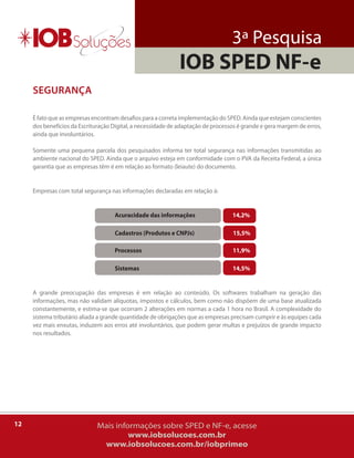 3ª Pesquisa
                                                             IOB SPED NF-e
     sEgurança

     É fato que as empresas encontram desafios para a correta implementação do SPED. ainda que estejam conscientes
     dos benefícios da Escrituração Digital, a necessidade de adaptação de processos é grande e gera margem de erros,
     ainda que involuntários.

     Somente uma pequena parcela dos pesquisados informa ter total segurança nas informações transmitidas ao
     ambiente nacional do SPED. ainda que o arquivo esteja em conformidade com o PVa da receita Federal, a única
     garantia que as empresas têm é em relação ao formato (leiaute) do documento.


     Empresas com total segurança nas informações declaradas em relação à:


                                    Acuracidade das informações                   14,2%

                                    Cadastros (Produtos e CNPJs)                  15,5%

                                    Processos                                     11,9%

                                    Sistemas                                      14,5%


     a grande preocupação das empresas é em relação ao conteúdo. os softwares trabalham na geração das
     informações, mas não validam alíquotas, impostos e cálculos, bem como não dispõem de uma base atualizada
     constantemente, e estima-se que ocorram 2 alterações em normas a cada 1 hora no brasil. a complexidade do
     sistema tributário aliada a grande quantidade de obrigações que as empresas precisam cumprir e às equipes cada
     vez mais enxutas, induzem aos erros até involuntários, que podem gerar multas e prejuízos de grande impacto
     nos resultados.




12                            Mais informações sobre SPED e NF-e, acesse
                                       www.iobsolucoes.com.br
                               www.iobsolucoes.com.br/iobprimeo
 