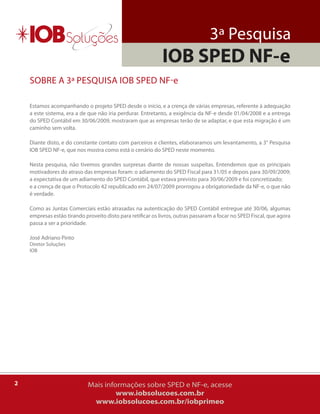 3ª Pesquisa
                                                             IOB SPED NF-e
    SobrE a 3ª PESquiSa iob SPED NF-e

    Estamos acompanhando o projeto SPED desde o início, e a crença de várias empresas, referente à adequação
    a este sistema, era a de que não iria perdurar. Entretanto, a exigência da NF-e desde 01/04/2008 e a entrega
    do SPED Contábil em 30/06/2009, mostraram que as empresas terão de se adaptar, e que esta migração é um
    caminho sem volta.

    Diante disto, e do constante contato com parceiros e clientes, elaboraramos um levantamento, a 3° Pesquisa
    iob SPED NF-e, que nos mostra como está o cenário do SPED neste momento.

    Nesta pesquisa, não tivemos grandes surpresas diante de nossas suspeitas. Entendemos que os principais
    motivadores do atraso das empresas foram: o adiamento do SPED Fiscal para 31/05 e depois para 30/09/2009;
    a expectativa de um adiamento do SPED Contábil, que estava previsto para 30/06/2009 e foi concretizado;
    e a crença de que o Protocolo 42 republicado em 24/07/2009 prorrogou a obrigatoriedade da NF-e, o que não
    é verdade.

    Como as Juntas Comerciais estão atrasadas na autenticação do SPED Contábil entregue até 30/06, algumas
    empresas estão tirando proveito disto para retificar os livros, outras passaram a focar no SPED Fiscal, que agora
    passa a ser a prioridade.

    José adriano Pinto
    Diretor Soluções
    iob




2                            Mais informações sobre SPED e NF-e, acesse
                                      www.iobsolucoes.com.br
                              www.iobsolucoes.com.br/iobprimeo
 