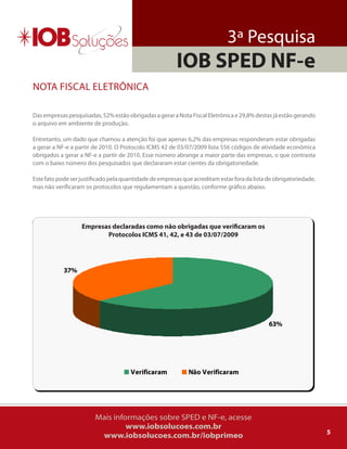 3ª Pesquisa
                                                        IOB SPED NF-e
NoTa FiSCal ElETrôNiCa

Das empresas pesquisadas, 52% estão obrigadas a gerar a Nota Fiscal Eletrônica e 29,8% destas já estão gerando
o arquivo em ambiente de produção.

Entretanto, um dado que chamou a atenção foi que apenas 6,2% das empresas responderam estar obrigadas
a gerar a NF-e a partir de 2010. o Protocolo iCMS 42 de 03/07/2009 lista 556 códigos de atividade econômica
obrigados a gerar a NF-e a partir de 2010. Esse número abrange a maior parte das empresas, o que contrasta
com o baixo número dos pesquisados que declararam estar cientes da obrigatoriedade.

Este fato pode ser justificado pela quantidade de empresas que acreditam estar fora da lista de obrigatoriedade,
mas não verificaram os protocolos que regulamentam a questão, conforme gráfico abaixo.




                   Empresas declaradas como não obrigadas que verificaram os
                          Protocolos ICMS 41, 42, e 43 de 03/07/2009




            37%




                                                                                             63%




                                      Verificaram            Não Verificaram




                        Mais informações sobre SPED e NF-e, acesse
                                 www.iobsolucoes.com.br
                                                                                                                   5
                         www.iobsolucoes.com.br/iobprimeo
 