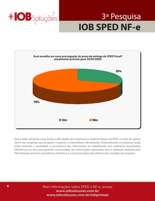 3ª Pesquisa
                                                          IOB SPED NF-e

                    Você acredita em nova prorrogação do prazo de entrega do SPED Fiscal?
                                    (atualmente previsto para 30/09/2009)



                                                                                          30%




                    70%




                                            Sim                       Não




    outro dado relevante,e que ilustra a dificuldade das empresas na implementação do SPED, é o fato de apenas
    28,4% das empresas que já geram o arquivo o transmitirem oficialmente. Provavelmente as empresas ainda
    estão testando a veracidade e consistência das informações ou trabalhando com auditorias terceirizadas
    (eletrônicas ou não) para garantir a acuracidade das informações reportadas, pois a validação realizada pelo
    PVa abrange somente consistência aritmética e a estrutura lógica das informações contidas nos arquivos.




8                           Mais informações sobre SPED e NF-e, acesse
                                     www.iobsolucoes.com.br
                             www.iobsolucoes.com.br/iobprimeo
 