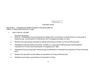 TEACHING GUIDE
ARALIN BLG. 1: PANAHON NG IMPERYALISMO AT KOLONYALISMO SA
TIMOG AT KANLURANG ASYA(16-17 siglo)
I. MGA TIYAK NA LAYUNIN
Ang mga mag-aaral ay:
1. Naiisa-isa at Natatalakay ang mga pangyayaring nagbigay-daan sa pananakop ng mga Kanluranin sa unang yugto at
ikalawang yugto ng Kolonyalismo at Imperyalismo (ika-16 hanggang ika-20siglo ) sa Asya
2. Natutukoy ang mga bansang mananakop at mga bansang sinakop sa rehiyon ng Timog at Kanlurang Asya
3. Naipaliliwanag ang mga dahilan,pamamaraan, at epekto sa unang yugto at ikalawang yugto ng kolonyalismoat
imperyalismo sa Timog at Kanlurang Asya(ika-16 hanggang ika-20 siglo)
4. Napaghahambing ang unang yugto ikalawang yugto ng kolonyalismo at imperyalismong naganap sa Timog at Kanlurang
Asya
5. Natataya ang mga epekto ng kolonyalismo at imperyalismo sa Timog at Kanlurang Asya
6. Nailalahad ang konsepto ng kolonyalismo at imperyalismo sa Asya
15
Start of Lesson1
 