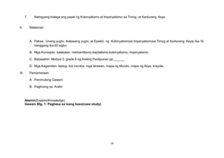 7. Nabigyang-halaga ang papel ng Kolonyalismo at Imperyalismo sa Timog at Kanlurang Asya
II. Nilalaman
A. Paksa: Unang yugto, Ikalawang yugto, at Epekto ng Kolonyalismoat Imperyalismosa Timog at Kanlurang Asya( ika-16
hanggang ika-20 siglo)
B. Mga Konsepto: kalakalan, merkantilismo,kapitalismo,kolonyalismo, imperyalismo
C. Babasahin: Modyul 3, grade 8 ng Araling Panlipunan pp.______
D. Mga Kagamitan: laptop, lcd monitor, mga larawan, mapa ng Mundo, mapa ng Asya, krayola,
III. Pamamaraan:
A. Panimulang Gawain
B. Paglinang sa Aralin
Alamin(Explore/Knowledge)
Gawain Blg. 1: Pagbasa sa isang kaso(case study)
16
 
