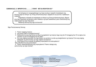 Sa bahaging ito nangangailangan ng mapa ng Asya. Ipapipili at Ipatatapat ang
tamang sagot sa rehiyon ng Timog at Kanlurang Asya. Ipagawa ito sa journal o repleksiyon
notebook.
Pagkatapos maipapili at maipatapat sa rehiyon ng Timog at Kanlurang Asya. Bigyan
ang mga mag-aaral ng panahon para makabuo ng dyad (dalawahan) para maihambing ang
naging sagot ng mga mag-aaral.
Maaaring itanong ang mga sumusunod:
GAWAIN BLG. 2: IMPERYO KO…………i-TAPAT MO SA REHIYON KO! *
Mga Pamprosesong Tanong:
1. Paano nagiging imperyo
2. ang isang maliit na pangkat lamang?
3. Nakaranas ba ang mga bansa sa Asya ng paghahari ng imperyo bago ang ika-16 hanggang ika-19 na siglo,at sa
panahon ng ika-16 hanggang ika-20 siglo?
4. Ano ang naging karanasan ng mga Asyano sa panahon na sila ay pinaghaharian ng imperyo? Ano ang naging
kalagayan ng pamumuhay ng mga naghari sa imperyo?
5. Ang imperyo ba ay katulad ng salitang imperyalismo at kolonyalismo?
May kabutihan ba ang pananakop?
6. Paano nakaimpluwensiya ang imperyalismo? Paano nabago ang
pamumuhay ng mga sinakop?
18
Imperyong Hittites Indo-Aryan
Imperyong Maurya Imperyong Persian
Imperyong Macedonian Imperyong Mogul
(Alexander The Great)
Imperyong Hittites Indo-Aryan
Imperyong Maurya Imperyong Persian
Imperyong Macedonian Imperyong Mogul
(Alexander The Great)
 