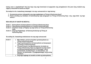 buhay noon o napakahirap? Anu-ano kaya ang mga karanasan at pagsubok ang pinagdaanan nila para lang maabot ang
ngayo’y mauunlad na bansa sa Asya?
Sa modyul na ito, inaasahang masasagot mo ang sumusunod na mga tanong :
1. Sa paanong paraan nakaapekto ang mga pagbabago sa Timog at Kanlurang Asya?
2. Paano hinubog ng nakalipas at kasalukuyang mga pangyayari sa Timog at Kanlurang Asya ang pag-unlad ng mga
bansa ?
MGA ARALIN AT SAKOP NG MODYUL:
Aralin 1 – Kolonyalismo at Imperyalismo sa Timog at Kanlurang Asya
Aralin 2 – Pag-usbong ng Nasyonalismo sa Timog at Kanlurang Asya
Aralin 3 – Ang Daan tungo sa Paglaya ng mga bansa sa Timog at Kanlurang
Asya
Aralin 4 – Ang mga Pagbabago at Hamong kinaharap ng Timog at
Kanlurang Asya
Sa araling ito, inaasahang matututunan mo ang mga sumusunod:
Aralin 1 • Mga dahilan, paraan at epekto ng kolonyalismo sa
Timog at Kanlurang Asya
• Papel ng kolonyalismo at imperyalismo sa kasaysayan
ng Timog at Kanlurang Asya
• Transpormasyon ng mga pamayanan at estado sa
Timog at Kanlurang Asya sa pagpasok ng mga isipan
at impluwensiyang kanluranin sa larangan ng (a)
pamamahala, (b) kabuhayan, (c) teknolohiya, (d)
lipunan, (e) paniniwala, (f) pagpapahalaga, at (g) sining
at kultura.
• Ang mga nagbago at nanatili sa ilalim ng kolonyalismo
2
 